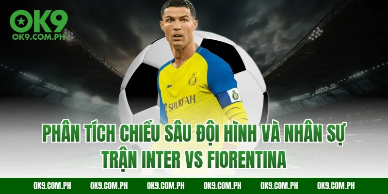 Phân tích chiều sâu đội hình và nhân sự trận Inter vs Fiorentina