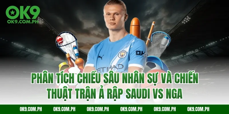 Phân tích chiều sâu nhân sự và chiến thuật trận Ả Rập Saudi vs Nga