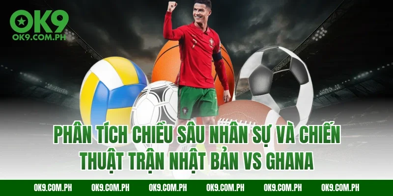 Phân tích chiều sâu nhân sự và chiến thuật trận Nhật Bản vs Ghana
