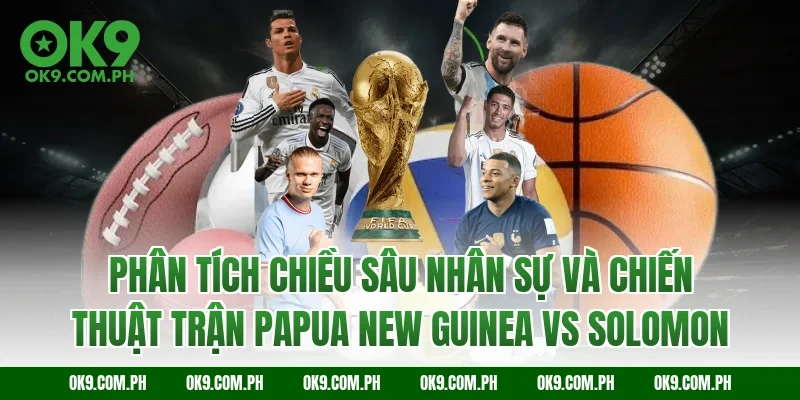 Phân tích chiều sâu nhân sự và chiến thuật trận Papua New Guinea vs Solomon