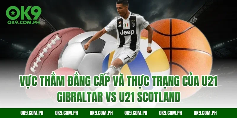 Vực thẳm đẳng cấp và thực trạng của U21 Gibraltar vs U21 Scotland